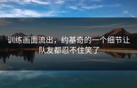 训练画面流出，约基奇的一个细节让队友都忍不住笑了