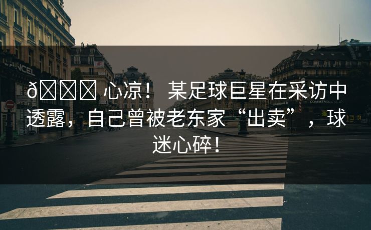 💔 心凉! 某足球巨星在采访中透露,自己曾被老东家“出卖”,球迷心碎! 💔 心凉! 某足球巨星在采访中透露,自己曾被老东家“出卖”,球迷心碎!